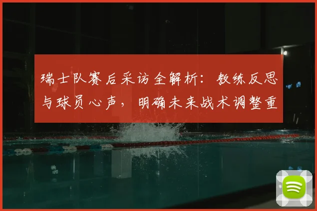 瑞士队赛后采访全解析：教练反思与球员心声，明确未来战术调整重点