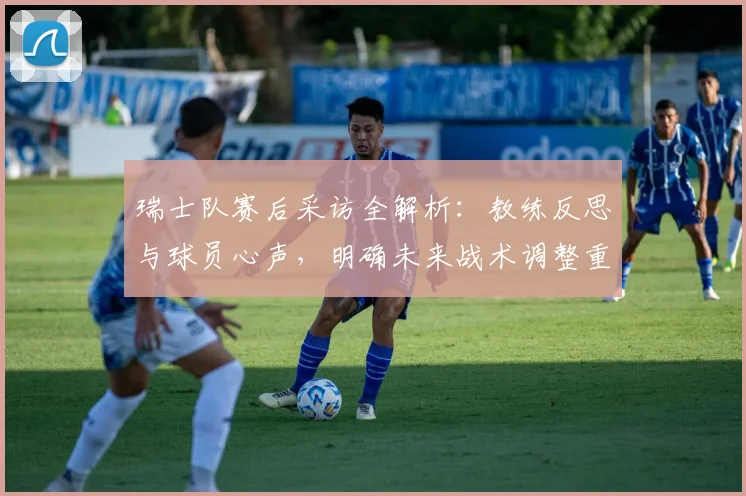 瑞士队赛后采访全解析:教练反思与球员心声,明确未来战术调整重点
