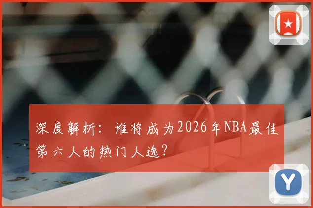 深度解析：谁将成为2026年NBA最佳第六人的热门人选？