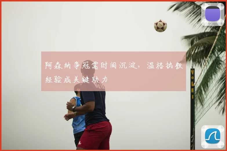 阿森纳争冠需时间沉淀,温格执教经验成关键助力