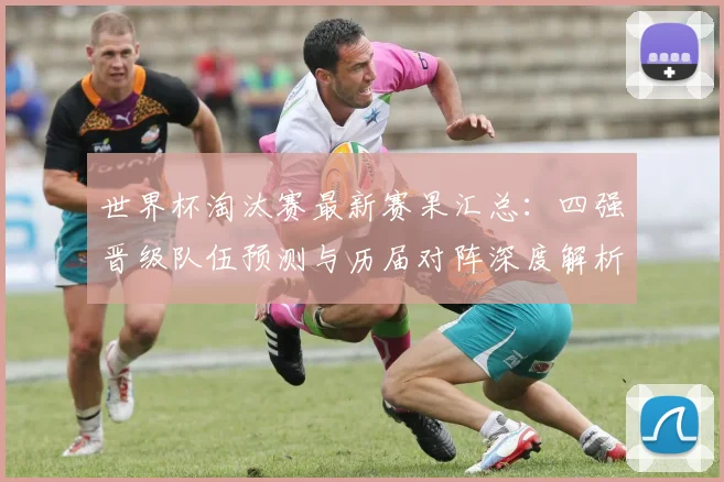 世界杯淘汰赛最新赛果汇总：四强晋级队伍预测与历届对阵深度解析